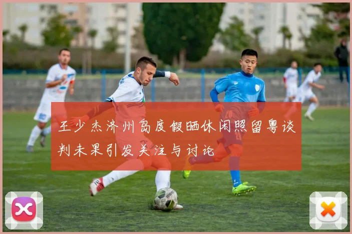 王少杰济州岛度假晒休闲照留粤谈判未果引发关注与讨论