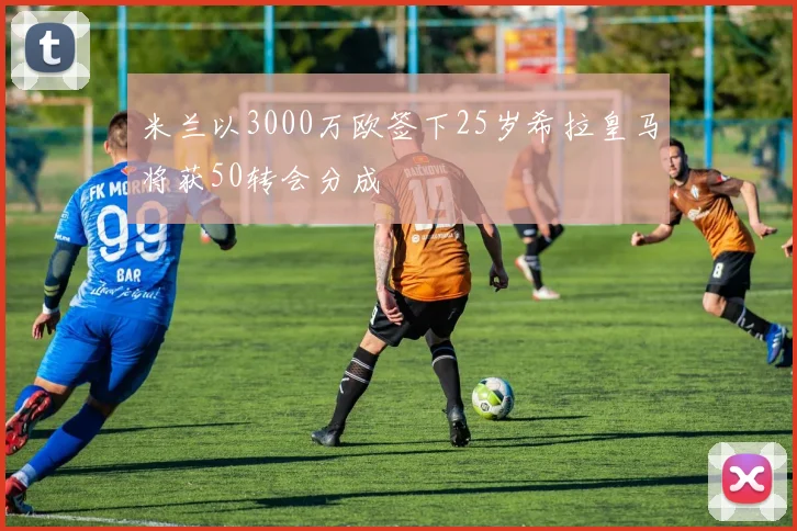 米兰以3000万欧签下25岁希拉皇马将获50转会分成