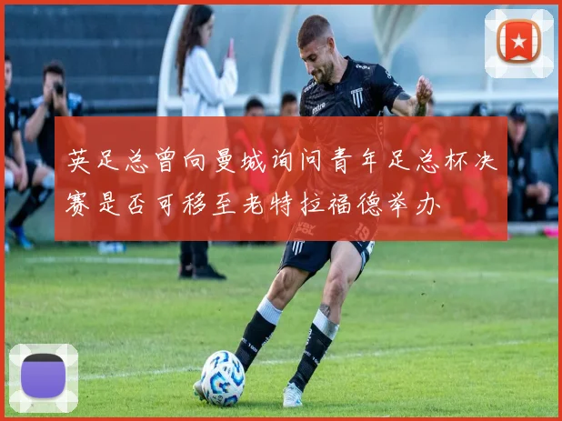 英足总曾向曼城询问青年足总杯决赛是否可移至老特拉福德举办