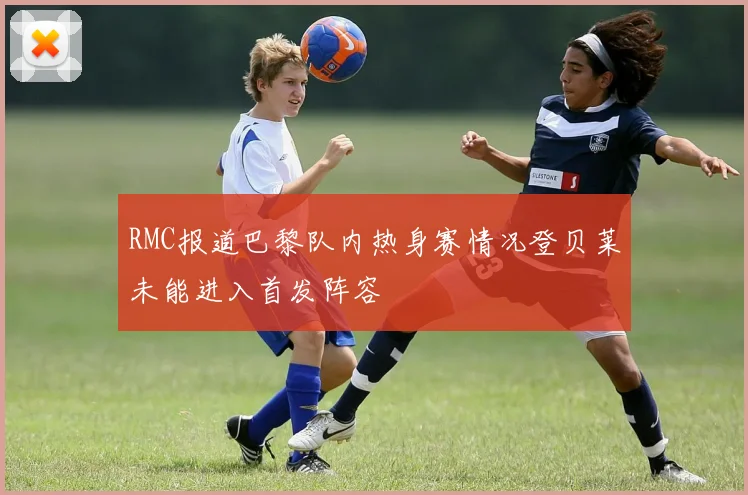 RMC报道巴黎队内热身赛情况登贝莱未能进入首发阵容