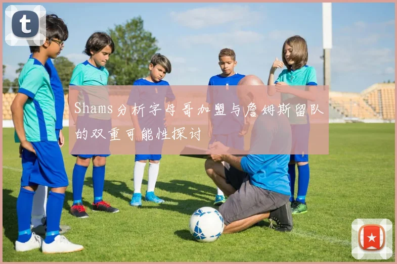 Shams分析字母哥加盟与詹姆斯留队的双重可能性探讨