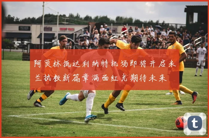 阿莫林抵达利纳特机场即将开启米兰执教新篇章满面红光期待未来