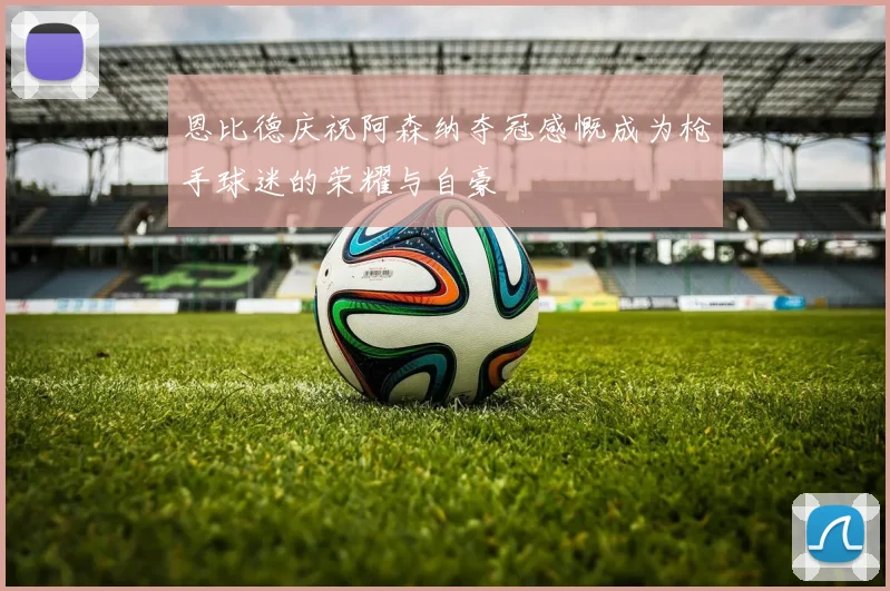 恩比德庆祝阿森纳夺冠感慨成为枪手球迷的荣耀与自豪