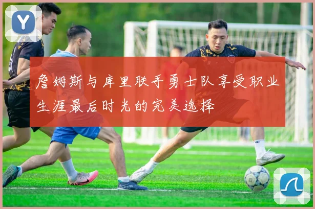 詹姆斯与库里联手勇士队享受职业生涯最后时光的完美选择