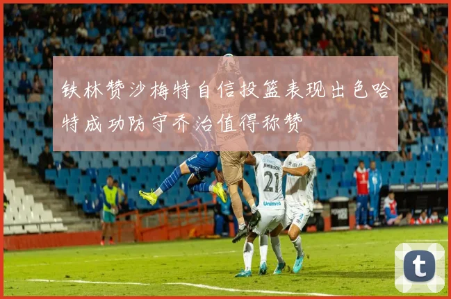 铁林赞沙梅特自信投篮表现出色哈特成功防守乔治值得称赞